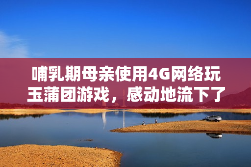 哺乳期母亲使用4G网络玩玉蒲团游戏，感动地流下了奶水