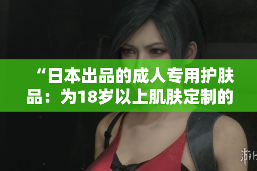 “日本出品的成人专用护肤品：为18岁以上肌肤定制的完美选择”