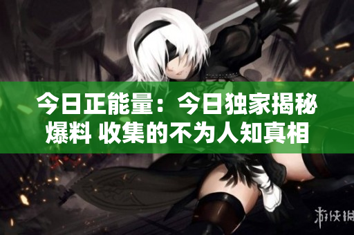 今日正能量：今日独家揭秘爆料 收集的不为人知真相