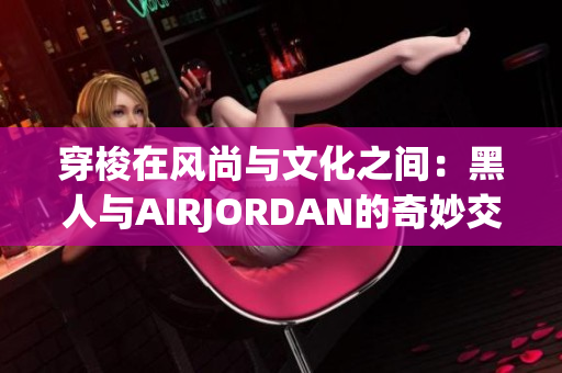 穿梭在风尚与文化之间：黑人与AIRJORDAN的奇妙交融