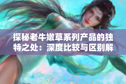 探秘老牛嫩草系列产品的独特之处：深度比较与区别解析