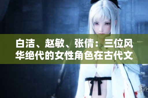 白洁、赵敏、张倩：三位风华绝代的女性角色在古代文学中的形象刍议