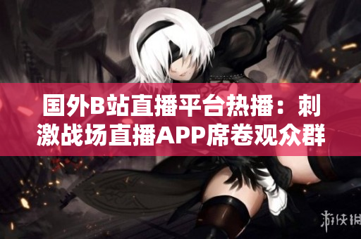 国外B站直播平台热播：刺激战场直播APP席卷观众群，激情战斗一触即发！