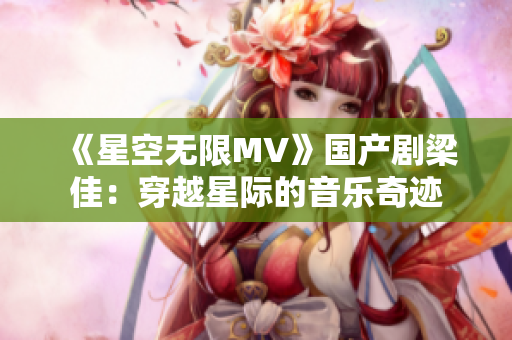 《星空无限MV》国产剧梁佳：穿越星际的音乐奇迹