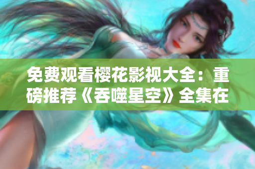 免费观看樱花影视大全：重磅推荐《吞噬星空》全集在线观看，精彩不容错过