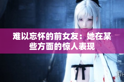 难以忘怀的前女友：她在某些方面的惊人表现