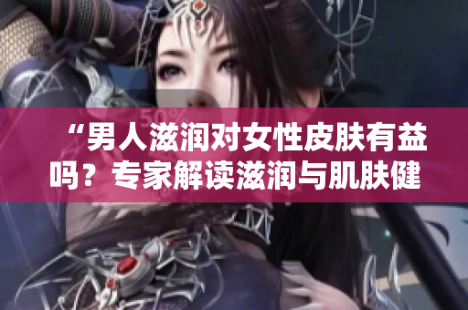 “男人滋润对女性皮肤有益吗？专家解读滋润与肌肤健康的关系”
