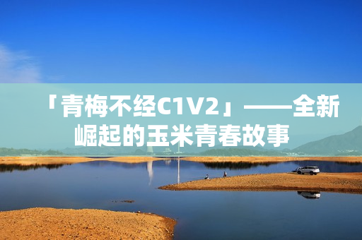 「青梅不经C1V2」——全新崛起的玉米青春故事