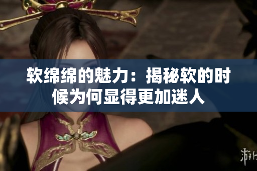 软绵绵的魅力：揭秘软的时候为何显得更加迷人