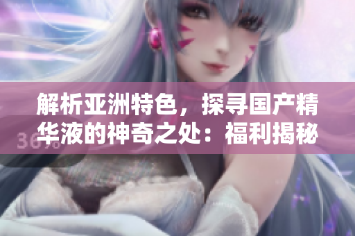 解析亚洲特色，探寻国产精华液的神奇之处：福利揭秘！