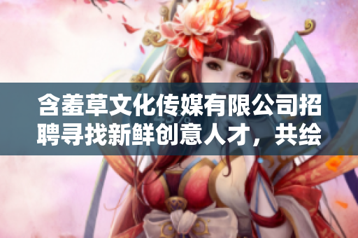 含羞草文化传媒有限公司招聘寻找新鲜创意人才，共绘媒体新篇章