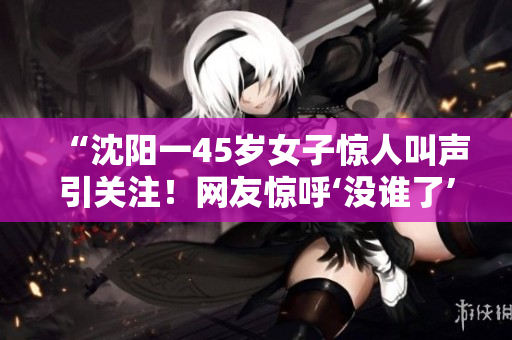 “沈阳一45岁女子惊人叫声引关注！网友惊呼‘没谁了’”