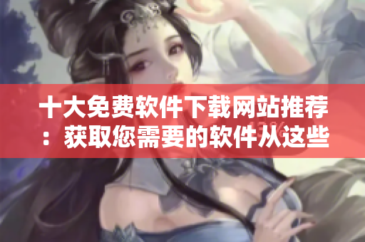 十大免费软件下载网站推荐：获取您需要的软件从这些网站开始