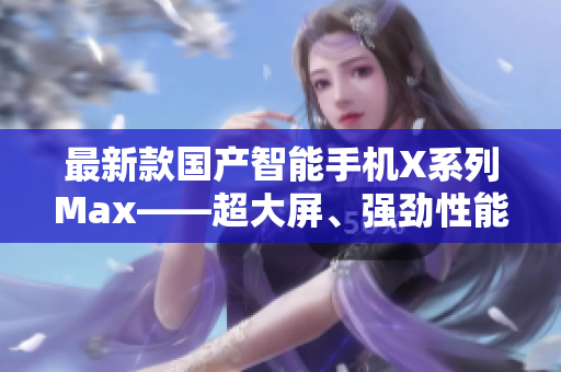 最新款国产智能手机X系列Max——超大屏、强劲性能，性价比超乎想象