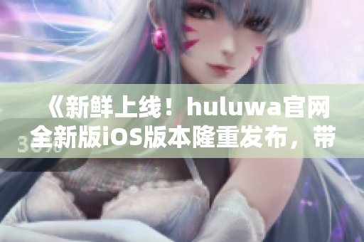 《新鲜上线！huluwa官网全新版iOS版本隆重发布，带你领略全新体验》