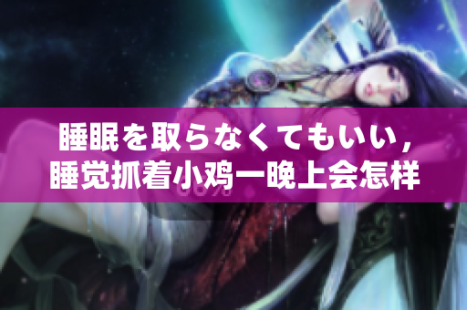 睡眠を取らなくてもいい，睡觉抓着小鸡一晚上会怎样，睡过年纪最大的多少岁六十多，水润紧致销魂低吟古代，水润紧致销魂低吟，说说都是怎么的干对象的988