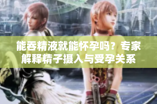 能吞精液就能怀孕吗？专家解释精子摄入与受孕关系