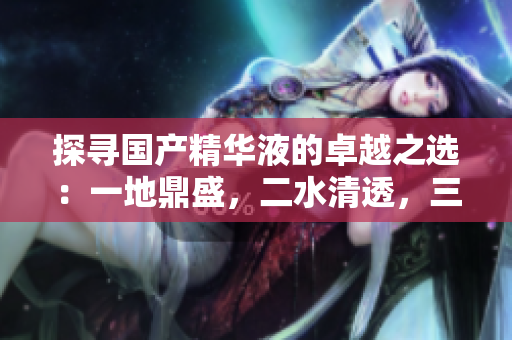 探寻国产精华液的卓越之选：一地鼎盛，二水清透，三源滋养，品牌揭秘