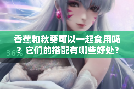 香蕉和秋葵可以一起食用吗？它们的搭配有哪些好处？