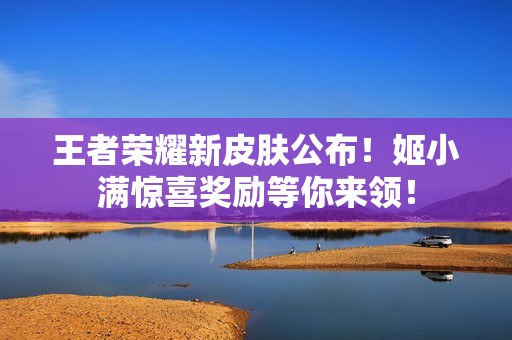 王者荣耀新皮肤公布！姬小满惊喜奖励等你来领！