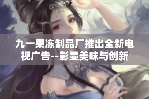 九一果冻制品厂推出全新电视广告--彰显美味与创新