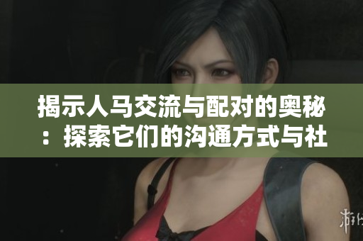 揭示人马交流与配对的奥秘：探索它们的沟通方式与社交行为
