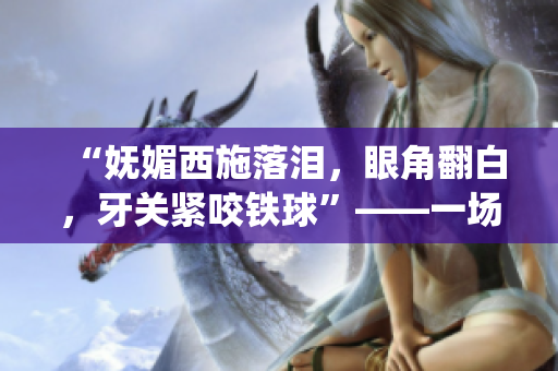 “妩媚西施落泪，眼角翻白，牙关紧咬铁球”——一场迷人与坚毅并存的情感演绎