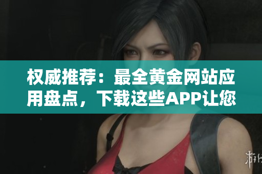 权威推荐：最全黄金网站应用盘点，下载这些APP让您获取更多黄金资讯