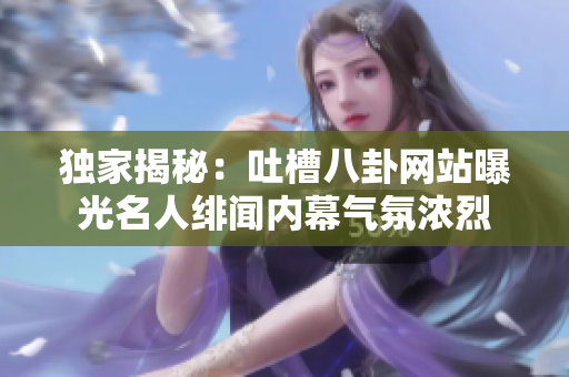 独家揭秘：吐槽八卦网站曝光名人绯闻内幕气氛浓烈