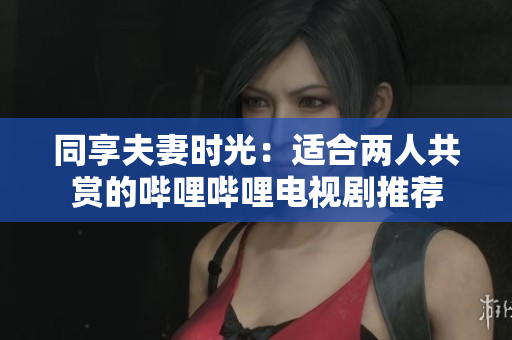 同享夫妻时光：适合两人共赏的哔哩哔哩电视剧推荐
