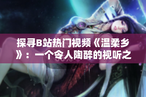 探寻B站热门视频《温柔乡》：一个令人陶醉的视听之旅