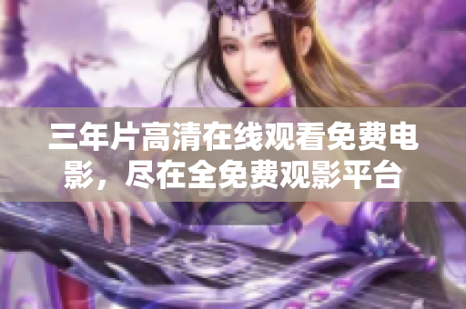三年片高清在线观看免费电影，尽在全免费观影平台