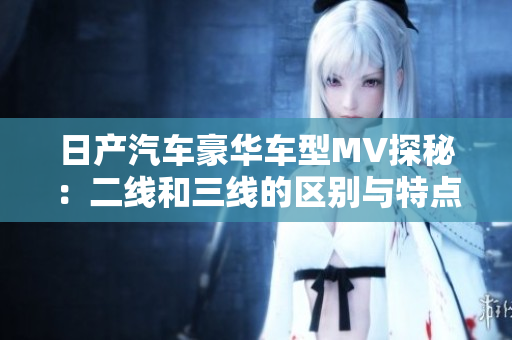 日产汽车豪华车型MV探秘：二线和三线的区别与特点