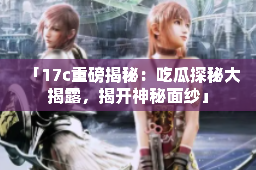 「17c重磅揭秘：吃瓜探秘大揭露，揭开神秘面纱」