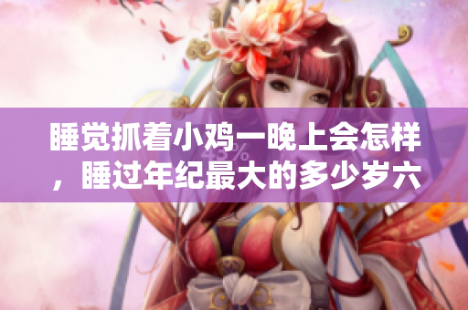 睡觉抓着小鸡一晚上会怎样，睡过年纪最大的多少岁六十多，水润紧致销魂低吟古代，水润紧致销魂低吟，说说都是怎么的干对象的，睡眠を取らなくてもいい483