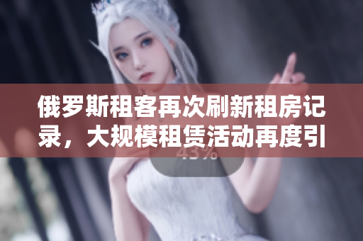 俄罗斯租客再次刷新租房记录，大规模租赁活动再度引关注