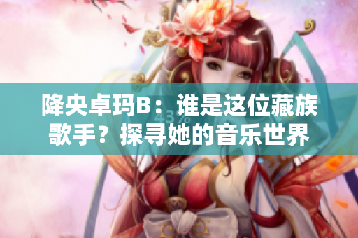 降央卓玛B：谁是这位藏族歌手？探寻她的音乐世界