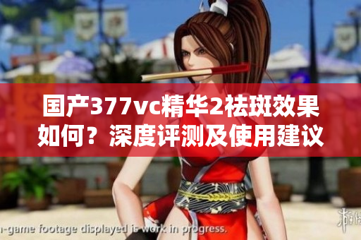 国产377vc精华2祛斑效果如何？深度评测及使用建议