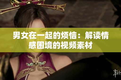男女在一起的烦恼：解读情感困境的视频素材