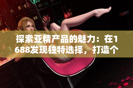 探索亚精产品的魅力：在1688发现独特选择，打造个性时尚与品质生活