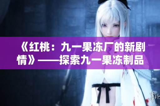 《红桃：九一果冻厂的新剧情》——探索九一果冻制品厂背后的故事！