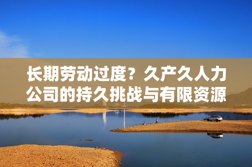长期劳动过度？久产久人力公司的持久挑战与有限资源