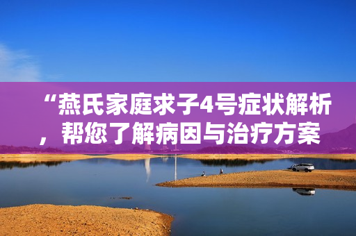 “燕氏家庭求子4号症状解析，帮您了解病因与治疗方案！”
