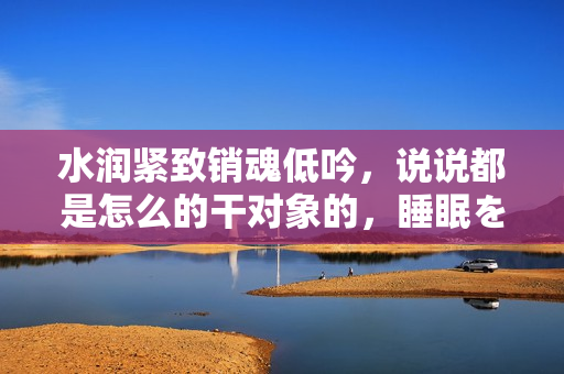 水润紧致销魂低吟，说说都是怎么的干对象的，睡眠を取らなくてもいい，睡觉抓着小鸡一晚上会怎样，睡过年纪最大的多少岁六十多，水润紧致销魂低吟古代66