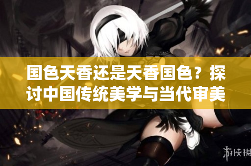 国色天香还是天香国色？探讨中国传统美学与当代审美观