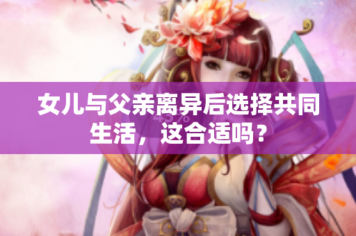 女儿与父亲离异后选择共同生活，这合适吗？