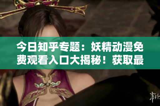 今日知乎专题：妖精动漫免费观看入口大揭秘！获取最新更新及登录方法！