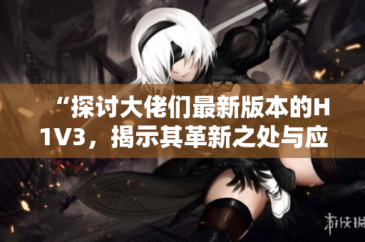 “探讨大佬们最新版本的H1V3，揭示其革新之处与应用前景”