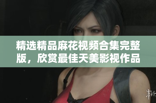 精选精品麻花视频合集完整版，欣赏最佳天美影视作品