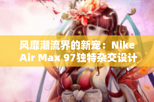风靡潮流界的新宠：Nike Air Max 97独特杂交设计